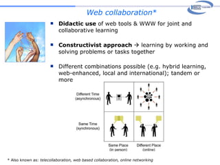 Web collaboration * Didactic use  of web tools & WWW for joint and collaborative learning Constructivist approach    learning by working and solving problems or tasks together  Different combinations possible (e.g. hybrid learning, web-enhanced, local and international); tandem or more * Also known as:  telecollaboration, web based collaboration, online networking 