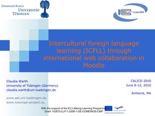 Intercultural foreign language learning (ICFLL) through international web collaboration in  Moodle With the support of the EU Lifelong Learning Programme Grant 142672-LLP-1-2008-1-DE-COMENIUS-CMP Claudia Warth University of Tübingen (Germany) [email_address] www.ael.uni-tuebingen.de www.iceurope-project.eu   CALICO 2010 June 8-12, 2010 Amherst, MA 