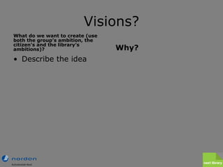 Visions? <ul><li>What do we want to create (use both the group’s ambition, the citizen’s and the library’s ambitions)? </l...