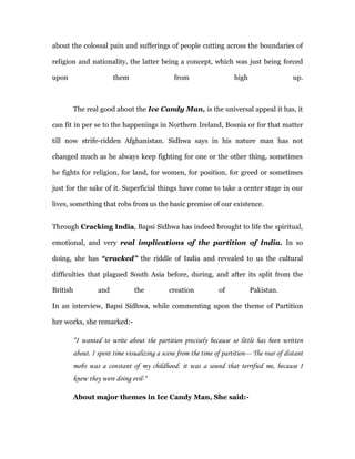 about the colossal pain and sufferings of people cutting across the boundaries of

religion and nationality, the latter being a concept, which was just being forced

upon                     them                    from                   high                   up.



          The real good about the Ice Candy Man, is the universal appeal it has, it

can fit in per se to the happenings in Northern Ireland, Bosnia or for that matter

till now strife-ridden Afghanistan. Sidhwa says in his nature man has not

changed much as he always keep fighting for one or the other thing, sometimes

he fights for religion, for land, for women, for position, for greed or sometimes

just for the sake of it. Superficial things have come to take a center stage in our

lives, something that robs from us the basic premise of our existence.


Through Cracking India, Bapsi Sidhwa has indeed brought to life the spiritual,

emotional, and very real implications of the partition of India. In so

doing, she has “cracked” the riddle of India and revealed to us the cultural

difficulties that plagued South Asia before, during, and after its split from the

British            and           the           creation           of           Pakistan.

In an interview, Bapsi Sidhwa, while commenting upon the theme of Partition

her works, she remarked:-

          “I wanted to write about the partition precisely because so little has been written
          about. I spent time visualizing a scene from the time of partition--- The roar of distant
          mobs was a constant of my childhood: it was a sound that terrified me, because I
          knew they were doing evil-“

          About major themes in Ice Candy Man, She said:-
 