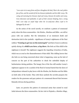 “Love exists in its many forms and faces throughout the book. There's the cruel, pitiless
       face of love, and the warmth of the love between Godmother and the child, Lenny. The
       caring and nurturing love between Ayah and Lenny, between the mother and Lenny.
       Even Slavesister and Godmother, in spite of their constant bickering, have a strong
       bond. Love takes an awful shape when the Ice-candy-man allows Ayah to be
       kidnapped by the mob. “

       As the action of the novel unveils, we confront a pattern of communal

amity where the three communities –the Hindus , Muslims and Sikhs –are still at

peace with one another. But the intimations of an imminent death and

destruction lurk in the symbolic –significance of Lenny’s nightmares of the Nazi

soldiers “Coming to get me on his motorcycle” and that of men in uniforms

quietly slicing of a child’s are here, a leg there. She feels as if the child in the

nightmare is herself. The nightmare suggests the impeding vivisection of India,

which was as cruel as the dismemberment of that child. This chilling horror that

she feels no one being concerned about what is happening, sums up the lack of

concern on the part of the authorities to check the unbridled display of

barbarianism during partition. The hungry lion of the Zoo still another Lenny’s

nightmare appears to be a symbol of the flood of mutual hatred that the dawn of

independence released to play havoc with the Hindus, the Muslims and the Sikhs

on both sides of the border. Thus with these symbols the novelist prepares the

readers for the gruesome and gory pattern of a communal discord that becomes

blatantly obvious during partition.


       Later, we perceive the pattern of communal amity that existed in rural

India between the three communities. On her visit to Pirpindo, a Muslim village,
 