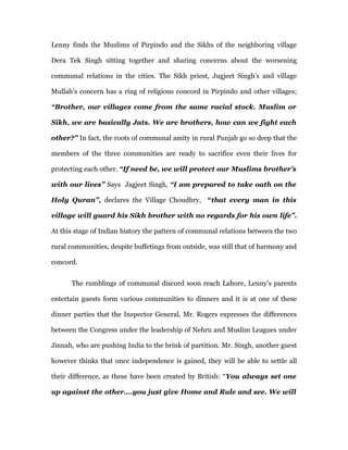 Lenny finds the Muslims of Pirpindo and the Sikhs of the neighboring village

Dera Tek Singh sitting together and sharing concerns about the worsening

communal relations in the cities. The Sikh priest, Jugjeet Singh’s and village

Mullah’s concern has a ring of religious concord in Pirpindo and other villages;

“Brother, our villages come from the same racial stock. Muslim or

Sikh, we are basically Jats. We are brothers, how can we fight each

other?” In fact, the roots of communal amity in rural Punjab go so deep that the

members of the three communities are ready to sacrifice even their lives for

protecting each other. “If need be, we will protect our Muslims brother’s

with our lives” Says Jagjeet Singh, “I am prepared to take oath on the

Holy Quran”, declares the Village Choudhry, “that every man in this

village will guard his Sikh brother with no regards for his own life”.

At this stage of Indian history the pattern of communal relations between the two

rural communities, despite buffetings from outside, was still that of harmony and

concord.


      The rumblings of communal discord soon reach Lahore, Lenny’s parents

entertain guests form various communities to dinners and it is at one of these

dinner parties that the Inspector General, Mr. Rogers expresses the differences

between the Congress under the leadership of Nehru and Muslim Leagues under

Jinnah, who are pushing India to the brink of partition. Mr. Singh, another guest

however thinks that once independence is gained, they will be able to settle all

their difference, as these have been created by British: “You always set one

up against the other….you just give Home and Rule and see. We will
 