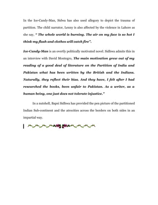 In the Ice-Candy-Man, Sidwa has also used allegory to depict the trauma of

partition. The child narrator, Lenny is also affected by the violence in Lahore as

she say, “ The whole world is burning. The air on my face is so hot I

think my flash and clothes will catch fire”.


Ice-Candy-Man is an overtly politically motivated novel. Sidhwa admits this in

an interview with David Montegro, The main motivation grew out of my

reading of a good deal of literature on the Partition of India and

Pakistan what has been written by the British and the Indians.

Naturally, they reflect their bias. And they have, I felt after I had

researched the books, been unfair to Pakistan. As a writer, as a

human being, one just does not tolerate injustice.”


      In a nutshell, Bapsi Sidhwa has provided the pen picture of the partitioned

Indian Sub-continent and the atrocities across the borders on both sides in an

impartial way.
 