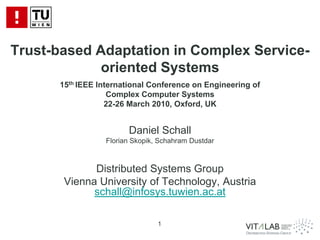 Trust-based Adaptation in Complex Service-
             oriented Systems
      15th IEEE International Conference on Engineering of
                   Complex Computer Systems
                  22-26 March 2010, Oxford, UK


                       Daniel Schall
                 Florian Skopik, Schahram Dustdar



             Distributed Systems Group
       Vienna University of Technology, Austria
             schall@infosys.tuwien.ac.at

                                1
 