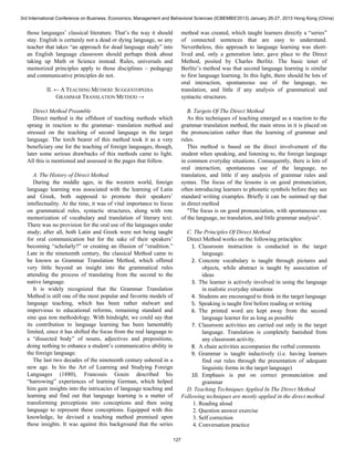 3rd International Conference on Business, Economics, Management and Behavioral Sciences (ICBEMBS'2013) January 26-27, 2013 Hong Kong (China) 
those languages’ classical literature. That’s the way it should 
stay. English is certainly not a dead or dying language, so any 
teacher that takes “an approach for dead language study” into 
an English language classroom should perhaps think about 
taking up Math or Science instead. Rules, universals and 
memorized principles apply to those disciplines – pedagogy 
and communicative principles do not. 
II. ← A TEACHING METHOD: SUGGESTOPEDIA 
GRAMMAR TRANSLATION METHOD → 
Direct Method Preamble 
Direct method is the offshoot of teaching methods which 
sprang in reaction to the grammar- translation method and 
stressed on the teaching of second language in the target 
language. The torch bearer of this method took it as a very 
beneficiary one for the teaching of foreign languages, though, 
later some serious drawbacks of this methods came to light. 
All this is mentioned and assessed in the pages that follow. 
A. The History of Direct Method 
During the middle ages, in the western world, foreign 
language learning was associated with the learning of Latin 
and Greek, both supposed to promote their speakers’ 
intellectuality. At the time, it was of vital importance to focus 
on grammatical rules, syntactic structures, along with rote 
memorization of vocabulary and translation of literary text. 
There was no provision for the oral use of the languages under 
study; after all, both Latin and Greek were not being taught 
for oral communication but for the sake of their speakers’ 
becoming “scholarly?” or creating an illusion of “erudition.” 
Late in the nineteenth century, the classical Method came to 
be known as Grammar Translation Method, which offered 
very little beyond an insight into the grammatical rules 
attending the process of translating from the second to the 
native language. 
It is widely recognized that the Grammar Translation 
Method is still one of the most popular and favorite models of 
language teaching, which has been rather stalwart and 
impervious to educational reforms, remaining standard and 
sine qua non methodology. With hindsight, we could say that 
its contribution to language learning has been lamentably 
limited, since it has shifted the focus from the real language to 
a “dissected body” of nouns, adjectives and prepositions, 
doing nothing to enhance a student’s communicative ability in 
the foreign language. 
The last two decades of the nineteenth century ushered in a 
new age. In his the Art of Learning and Studying Foreign 
Languages (1880), Francouis Gouin described his 
“harrowing” experiences of learning German, which helped 
him gain insights into the intricacies of language teaching and 
learning and find out that language learning is a matter of 
transforming perceptions into conceptions and then using 
language to represent these conceptions. Equipped with this 
knowledge, he devised a teaching method premised upon 
these insights. It was against this background that the series 
method was created, which taught learners directly a “series” 
of connected sentences that are easy to understand. 
Nevertheless, this approach to language learning was short-lived 
and, only a generation later, gave place to the Direct 
Method, posited by Charles Berlitz. The basic tenet of 
Berlitz’s method was that second language learning is similar 
to first language learning. In this light, there should be lots of 
oral interaction, spontaneous use of the language, no 
translation, and little if any analysis of grammatical and 
syntactic structures. 
B. Targets Of The Direct Method 
As this techniques of teaching emerged as a reaction to the 
grammar translation method, the main stress in it is placed on 
the pronunciation rather than the learning of grammar and 
rules. 
This method is based on the direct involvement of the 
student when speaking, and listening to, the foreign language 
in common everyday situations. Consequently, there is lots of 
oral interaction, spontaneous use of the language, no 
translation, and little if any analysis of grammar rules and 
syntax. The focus of the lessons is on good pronunciation, 
often introducing learners to phonetic symbols before they see 
standard writing examples. Briefly it can be summed up that 
in direct method 
"The focus is on good pronunciation, with spontaneous use 
of the language, no translation, and little grammar analysis". 
C. The Principles Of Direct Method 
Direct Method works on the following principles: 
1. Classroom instruction is conducted in the target 
language. 
2. Concrete vocabulary is taught through pictures and 
objects, while abstract is taught by association of 
ideas 
3. The learner is actively involved in using the language 
in realistic everyday situations 
4. Students are encouraged to think in the target language 
5. Speaking is taught first before reading or writing 
6. The printed word are kept away from the second 
language learner for as long as possible 
7. Classroom activities are carried out only in the target 
language. Translation is completely banished from 
any classroom activity. 
8. A chain activities accompanies the verbal comments 
9. Grammar is taught inductively (i.e. having learners 
find out rules through the presentation of adequate 
linguistic forms in the target language) 
10. Emphasis is put on correct pronunciation and 
grammar 
D. Teaching Techniques Applied In The Direct Method 
Following techniques are mostly applied in the direct method: 
1. Reading aloud 
2. Question answer exercise 
3. Self correction 
4. Conversation practice 
127 
 