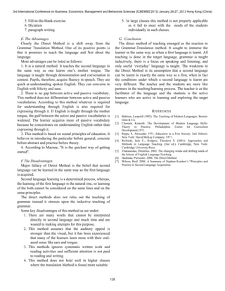 3rd International Conference on Business, Economics, Management and Behavioral Sciences (ICBEMBS'2013) January 26-27, 2013 Hong Kong (China) 
5. Fill-in-the-blank exercise 
6. Dictation 
7. paragraph writing 
E. The Advantages 
Clearly the Direct Method is a shift away from the 
Grammar Translation Method. One of its positive points is 
that it promises to teach the language and Not about the 
language. 
More advantages can be listed as follows: 
1. It is a natural method. It teaches the second language in 
the same way as one learns one’s mother tongue. The 
language is taught through demonstration and conversation in 
context. Pupils, therefore, acquire fluency in speech. They are 
quick at understanding spoken English. They can converse in 
English with felicity and ease. 
2. There is no gap between active and passive vocabulary. 
This method does not differentiate between active and passive 
vocabularies. According to this method whatever is required 
for understanding through English is also required for 
expressing through it. If English is taught through the mother 
tongue, the gulf between the active and passive vocabularies is 
widened. The learner acquires more of passive vocabulary 
because he concentrates on understanding English rather than 
expressing through it. 
3. This method is based on sound principles of education. It 
believes in introducing the particular before general, concrete 
before abstract and practice before theory. 
4. According to Macnee, "It is the quickest way of getting 
started". 
F The Disadvantages 
Major fallacy of Direct Method is the belief that second 
language can be learned in the same way as the first language 
is acquired. 
Second language learning is a determined process, whereas, 
the learning of the first language is the natural one, so learning 
of the both cannot be considered on the same lines and on the 
same principles. 
The direct methods does not rules out the teaching of 
grammar instead it stresses upon the inductive teaching of 
grammar. 
Some key disadvantages of this method as are under; 
1. There are many words that cannot be interpreted 
directly in second language and much time and are 
wasted in making attempts for this purpose. 
2. This method assumes that the auditory appeal is 
stronger than the visual, but it has been experienced 
that many of the learners learn more with their oral-aural 
sense like ears and tongue. 
3. This methods ignores systematic written work and 
reading activities and sufficient attention is not paid 
to reading and writing. 
4. This method does not hold well in higher classes 
where the translation Method is found more suitable. 
5. In large classes this method is not properly applicable 
as it fail to meet with the needs of the students 
individually in such classes. 
G. Conclusion 
The direct method of teaching emerged as the reaction to 
the Grammar-Translation method. It sought to immerse the 
learner in the same way as when a first language is learnt. All 
teaching is done in the target language, grammar is taught 
inductively, there is a focus on speaking and listening, and 
only useful ‘everyday’ language is taught. The weakness in 
the Direct Method is its assumption that a second language 
can be learnt in exactly the same way as a first, when in fact 
the conditions under which a second language is learnt are 
very different. The teacher and the students are more like 
partners in the teaching/learning process. The teacher is as the 
facilitator of the language and the students is the active 
learners who are active in learning and exploring the target 
language. 
REFERENCES 
[1] Bahlsen, Leopold (1905). The Teaching of Modern Languages. Boston: 
Ginn & Co. 
[2] Chastain, Kenneth. The Development of Modern Language Skills: 
Theory to Practice. Philadelphia: Center for Curriculum 
Development,1971. 
[3] Rippa, S. Alexander 1971. Education in a Free Society, 2nd. Edition. 
New York: David McKay Company, 1971. 
[4] Richards, Jack C.; Rodgers, Theodore S. (2001). Approaches and 
Methods in Language Teaching (2nd ed.). Cambridge, New York: 
Cambridge University Press. 
[5] Thanasoulas, Dimitrios. 2002. The changing winds and shifting sands of 
the history of English Language Teaching. 
[6] Hadinata, Purwanto. 2006. The Direct Method. 
[7] Wilson, Reid. 2000. A Summary of Stephen Krashen’s “Principles and 
Practice in Second Language Acquisition. 
128 
