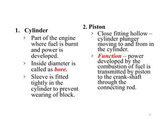 2. Piston
› Close fitting hollow –
cylinder plunger
moving to and from in
the cylinder.
› Function – power
developed by the
combustion of fuel is
transmitted by piston
to the crank-shaft
through the
connecting rod.
1. Cylinder
› Part of the engine
where fuel is burnt
and power is
developed.
› Inside diameter is
called as bore.
› Sleeve is fitted
tightly in the
cylinder to prevent
wearing of block.
11
 