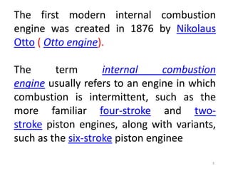 3
The first modern internal combustion
engine was created in 1876 by Nikolaus
Otto ( Otto engine).
The term internal combustion
engine usually refers to an engine in which
combustion is intermittent, such as the
more familiar four-stroke and two-
stroke piston engines, along with variants,
such as the six-stroke piston enginee
 