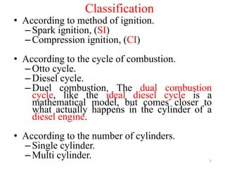 Classification
• According to method of ignition.
–Spark ignition, (SI)
–Compression ignition, (CI)
• According to the cycle of combustion.
–Otto cycle.
–Diesel cycle.
–Duel combustion. The dual combustion
cycle, like the ideal diesel cycle is a
mathematical model, but comes closer to
what actually happens in the cylinder of a
diesel engine.
• According to the number of cylinders.
–Single cylinder.
–Multi cylinder. 7
 