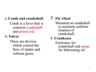7. Fly wheel
Mounted on crankshaft
to maintain uniform
rotation of
crankshaft.
8. Crankcase
Enclosure for
crankshaft and sump
for lubricating oil.
5. Crank and crankshaft
Crank is a lever that is
connects crankshaft
and piston rod.
6. Valves
These are devices
which control the
flow of intake and
exhaust gases.
13
 