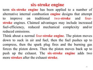 29
six-stroke engine
term six-stroke engine has been applied to a number of
alternative internal combustion engine designs that attempt
to improve on traditional two-stroke and four-
stroke engines. Claimed advantages may include increased
fuel-efficiency, reduced mechanical complexity and/or
reduced emissions.
Think about a normal four-stroke engine. The piston moves
down to suck in air and fuel, then the fuel pushes up to
compress, then the spark plug fires and the burning gas
forces the piston down. Then the piston moves back up to
push up the exhaust. The six-stroke engine adds two
more strokes after the exhaust stroke.
 