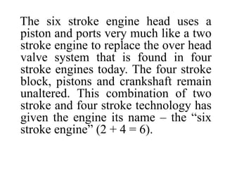 The six stroke engine head uses a
piston and ports very much like a two
stroke engine to replace the over head
valve system that is found in four
stroke engines today. The four stroke
block, pistons and crankshaft remain
unaltered. This combination of two
stroke and four stroke technology has
given the engine its name – the “six
stroke engine” (2 + 4 = 6).
 