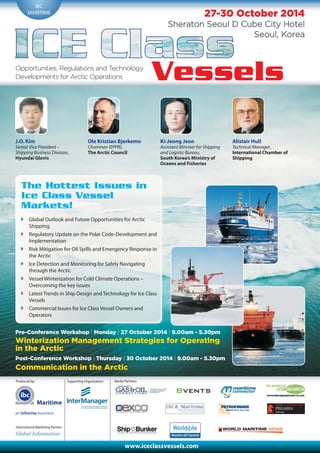 Produced by:
International Marketing Partner:
Media Partners:
www.iceclassvessels.com
Maritime
IBC
MARITIME 27-30 October 2014
Sheraton Seoul D Cube City Hotel
Seoul, Korea
Opportunities, Regulations and Technology
Developments for Arctic Operations
J.O. Kim
Senior Vice President –
Shipping Business Division,
Hyundai Glovis
Ole Kristian Bjerkemo
Chairman (EPPR),
The Arctic Council
Ki-Jeong Jeon
Assistant Minister for Shipping
and Logistic Bureau,
South Korea’s Ministry of
Oceans and Fisheries
Alistair Hull
Technical Manager,
International Chamber of
Shipping
The Hottest Issues in
Ice Class Vessel
Markets!
Global Outlook and Future Opportunities for Arctic
Shipping
Regulatory Update on the Polar Code-Development and
Implementation
Risk Mitigation for Oil Spills and Emergency Response in
the Arctic
Ice Detection and Monitoring for Safely Navigating
through the Arctic
Vessel Winterization for Cold Climate Operations –
Overcoming the key issues
Latest Trends in Ship Design and Technology for Ice Class
Vessels
Commercial Issues for Ice Class Vessel Owners and
Operators
World ils
Supporting Organisation:
Pre-Conference Workshop | Monday | 27 October 2014 | 9.00am - 5.30pm
Post-Conference Workshop | Thursday | 30 October 2014 | 9.00am - 5.30pm
Winterization Management Strategies for Operating
in the Arctic
Communication in the Arctic
 