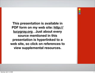 This presentation is available in
PDF form on my web site: http://
lucygray.org . Just about every
source mentioned in this
presentation is hyperlinked to a
web site, so click on references to
view supplemental resources.
1Saturday, April 12, 2008
 