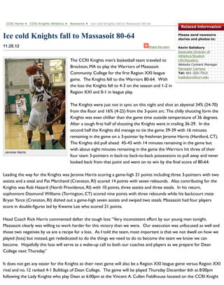 Related Information
Please send newswire
stories and photos to:
Kevin Salisbury
Associate Director of
Athletics/Student
Life/Aquatics
Website Content Manager
Flanagan Campus
Tel: 401-333-7313
ksalisbury@ccri.edu
Jerome Harris
Ice cold Knights fall to Massasoit 80-64
11.28.12
The CCRI Knights men’s basketball team traveled to
Brockton, MA to play the Warriors of Massasoit
Community College for the first Region XXI league
game. The Knights fell to the Warriors 80-64. With
the loss the Knights fall to 4-3 on the season and 1-2 in
Region XXI and 0-1 in league play.
The Knights were just not in sync on this night and shot an abysmal 34% (24-70)
from the floor and 16% (4-25) from the 3-point arc. The chilly shooting form the
Knights was even chillier than the game time outside temperature of 36 degrees.
After a tough first half of shooting the Knights went in trailing 36-29. In the
second half the Knights did manage to tie the game 39-39 with 16 minutes
remaining in the game on a 3-pointer by freshman Jerome Harris (Hartford, CT).
The Knights did pull ahead 45-43 with 14 minutes remaining in the game but
with about eight minutes remaining in the game the Warriors hit three of their
four team 3-pointers in back-to back-to-back possessions to pull away and never
looked back from that point and went on to win by the final score of 80-64.
Leading the way for the Knights was Jerome Harris scoring a game-high 21 points including three 3-pointers with two
assists and a steal and Pat Marchand (Cranston, RI) scored 14 points with seven rebounds. Also contributing for the
Knights was Rob Hazard (North Providence, RI) with 10 points, three assists and three steals. In his return,
sophomore Desmond Williams (Torrington, CT) scored nine points with three rebounds while his backcourt mate
Bryan Yarce (Cranston, RI) dished out a game-high seven assists and swiped two steals. Massasoit had four players
score in double-figures led by Kwame Lee who scored 21 points.
Head Coach Rick Harris commented dafter the tough loss “Very inconsistent effort by our young men tonight.
Massasoit clearly was willing to work harder for this victory than we were. Our execution was unfocused as well and
those two negatives by us are a recipe for a loss. As I told the team, most important is that we not dwell on how we
played (loss) but instead, get rededicated to do the things we need to do to become the team we know we can
become. Hopefully this loss will serve as a wake-up call to both our coaches and players as we prepare for Dean
College next Thursday.”
It does not get any easier for the Knights as their next game will also be a Region XXI league game versus Region XXI
rival and no. 12 ranked 4-1 Bulldogs of Dean College. The game will be played Thursday December 6th at 8:00pm
following the Lady Knights who play Dean at 6:00pm at the Vincent A. Cullen Fieldhouse located on the CCRI Knight
CCRI Home CCRI Knights Athletics Newswire Ice cold Knights fall to Massasoit 80-64
Share this story
 