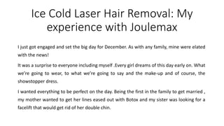 Ice Cold Laser Hair Removal: My
experience with Joulemax
I just got engaged and set the big day for December. As with any family, mine were elated
with the news!
It was a surprise to everyone including myself .Every girl dreams of this day early on. What
we’re going to wear, to what we’re going to say and the make-up and of course, the
showstopper dress.
I wanted everything to be perfect on the day. Being the first in the family to get married ,
my mother wanted to get her lines eased out with Botox and my sister was looking for a
facelift that would get rid of her double chin.
 