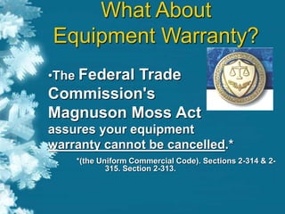 •The Federal Trade
Commission's
Magnuson Moss Act
assures your equipment
warranty cannot be cancelled.*
*(the Uniform Commercial Code). Sections 2-314 & 2-
315. Section 2-313.
What About
Equipment Warranty?
 