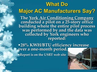 What Do
Major AC Manufacturers Say?
The York Air Conditioning Company
conducted a pilot on a 25-story office
building where the entire pilot process
was performed by and the data was
collected by York engineers who
reported:
•28% KWH/BTU efficiency increase
over a one-month period.
•Report is on the USRT web site
 