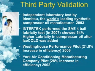 Third Party Validation
• Independent laboratory test by
Idemitsu, the world’s leading synthetic
compressor oil manufacturer 2003
• INTERTEK performed the SAE 4 ball
lubricity test (in 2007) showed 54%
Higher Lubricity in compressor oil after
IceCOLD was added
• Westinghouse Performance Pilot (21.8%
increase in efficiency) 2006
• York Air Conditioning Manufacturing
Company Pilot (28% increase in
efficiency) 2002
 