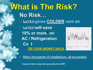 What is The Risk?
No Risk…
• IceCOLDgives COLDER vent air
•
• IceCOLDwill save
10% or more* on
AC / Refrigeration
Co$t
OR YOUR MONEY BACK
• Many thousands of installations, all successful
*request written money back guarantee from USRT
 
