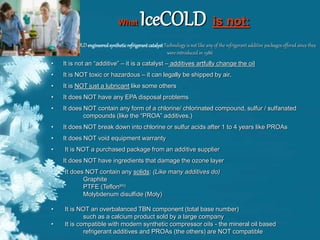 What IceCOLD is not:
IceCOLDengineeredsyntheticrefrigerantcatalyst Technology is not like any of the refrigerant additive packages offered since they
were introduced in 1986
• It is not an “additive” – it is a catalyst – additives artfully change the oil
• It is NOT toxic or hazardous – it can legally be shipped by air.
• It is NOT just a lubricant like some others
• It does NOT have any EPA disposal problems
• It does NOT contain any form of a chlorine/ chlorinated compound, sulfur / sulfanated
compounds (like the “PROA” additives.)
• It does NOT break down into chlorine or sulfur acids after 1 to 4 years like PROAs
• It does NOT void equipment warranty
• It is NOT a purchased package from an additive supplier
• It does NOT have ingredients that damage the ozone layer
• It does NOT contain any solids: (Like many additives do)
Graphite
PTFE (Teflontm)
Molybdenum disulfide (Moly)
• It is NOT an overbalanced TBN component (total base number)
such as a calcium product sold by a large company
• It is compatible with modern synthetic compressor oils - the mineral oil based
refrigerant additives and PROAs (the others) are NOT compatible
 