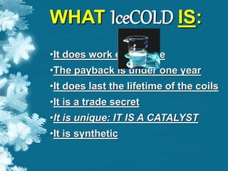 WHAT IceCOLD IS:
•It does work every time
•The payback is under one year
•It does last the lifetime of the coils
•It is a trade secret
•It is unique: IT IS A CATALYST
•It is synthetic
 