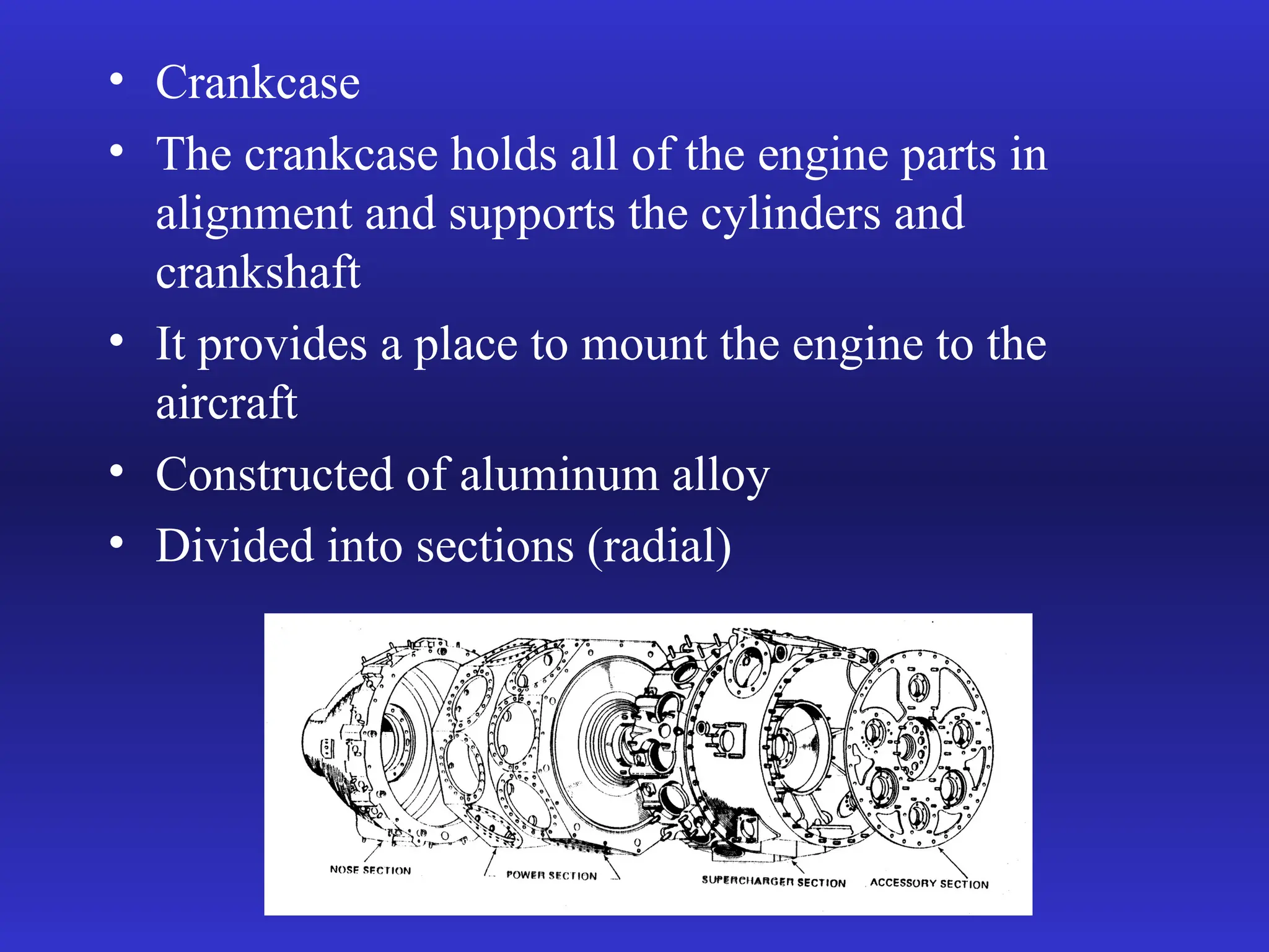 • Crankcase
• The crankcase holds all of the engine parts in
alignment and supports the cylinders and
crankshaft
• It provides a place to mount the engine to the
aircraft
• Constructed of aluminum alloy
• Divided into sections (radial)
 