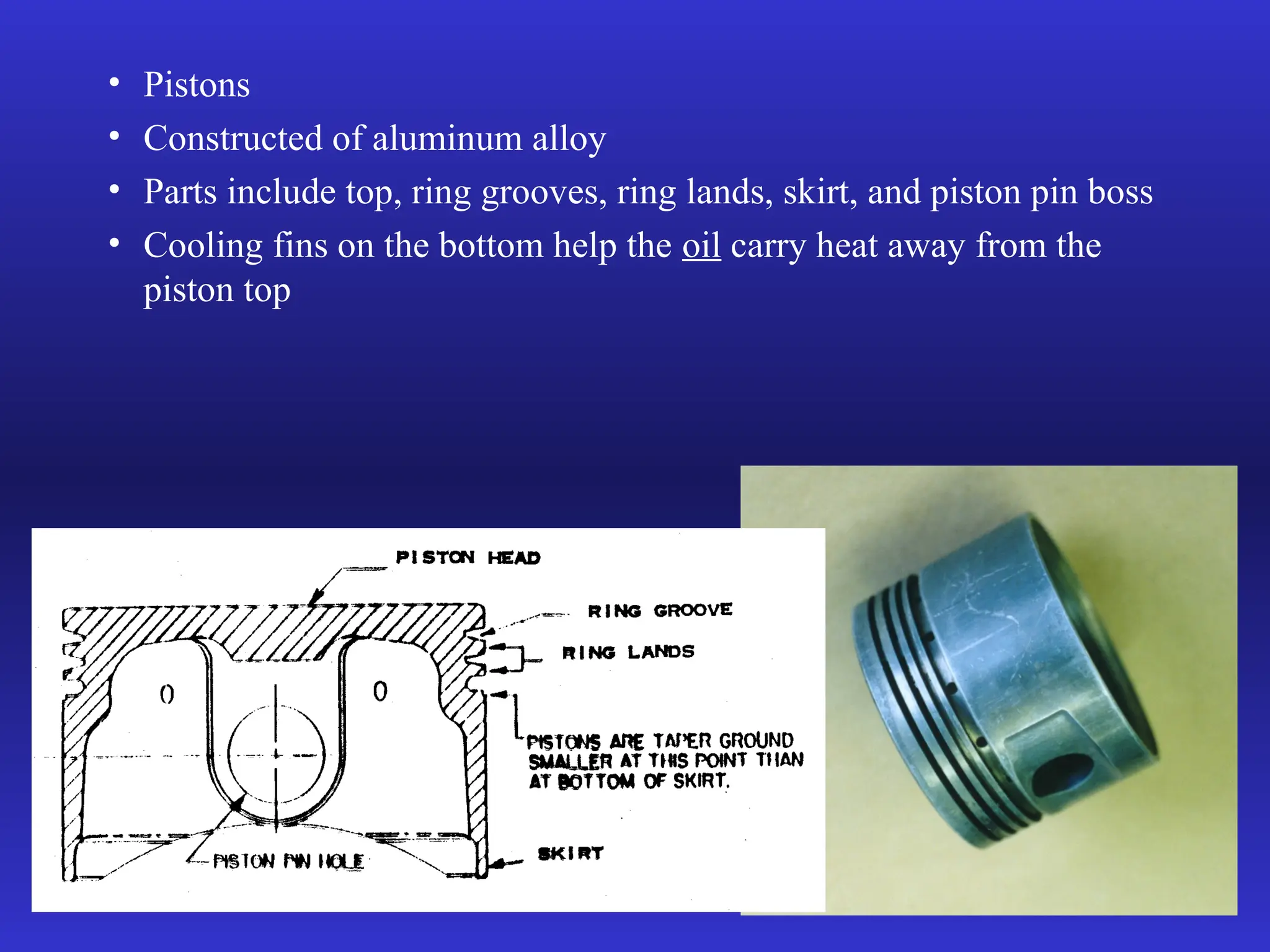 • Pistons
• Constructed of aluminum alloy
• Parts include top, ring grooves, ring lands, skirt, and piston pin boss
• Cooling fins on the bottom help the oil carry heat away from the
piston top
 