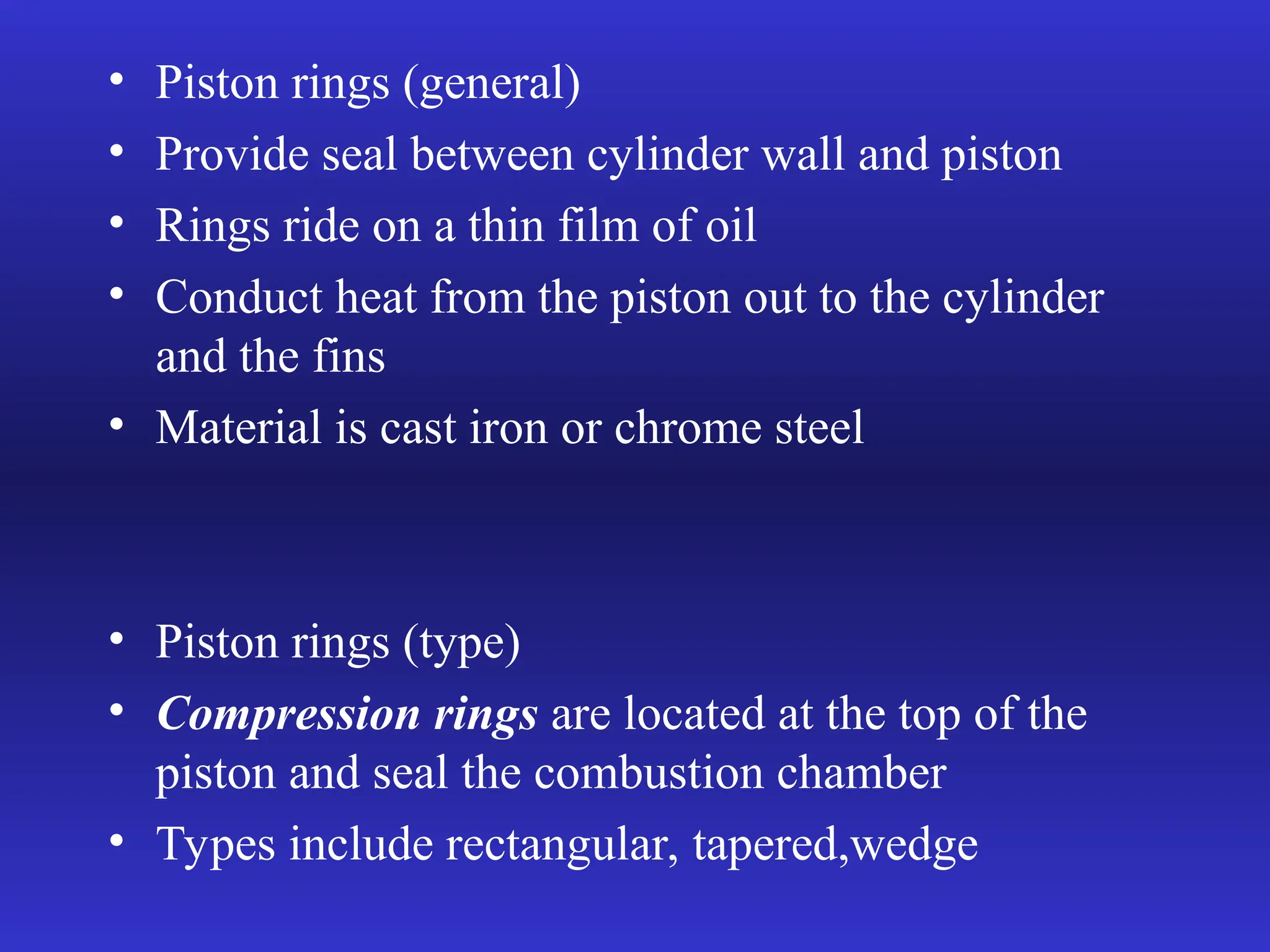 • Piston rings (general)
• Provide seal between cylinder wall and piston
• Rings ride on a thin film of oil
• Conduct heat from the piston out to the cylinder
and the fins
• Material is cast iron or chrome steel
• Piston rings (type)
• Compression rings are located at the top of the
piston and seal the combustion chamber
• Types include rectangular, tapered,wedge
 