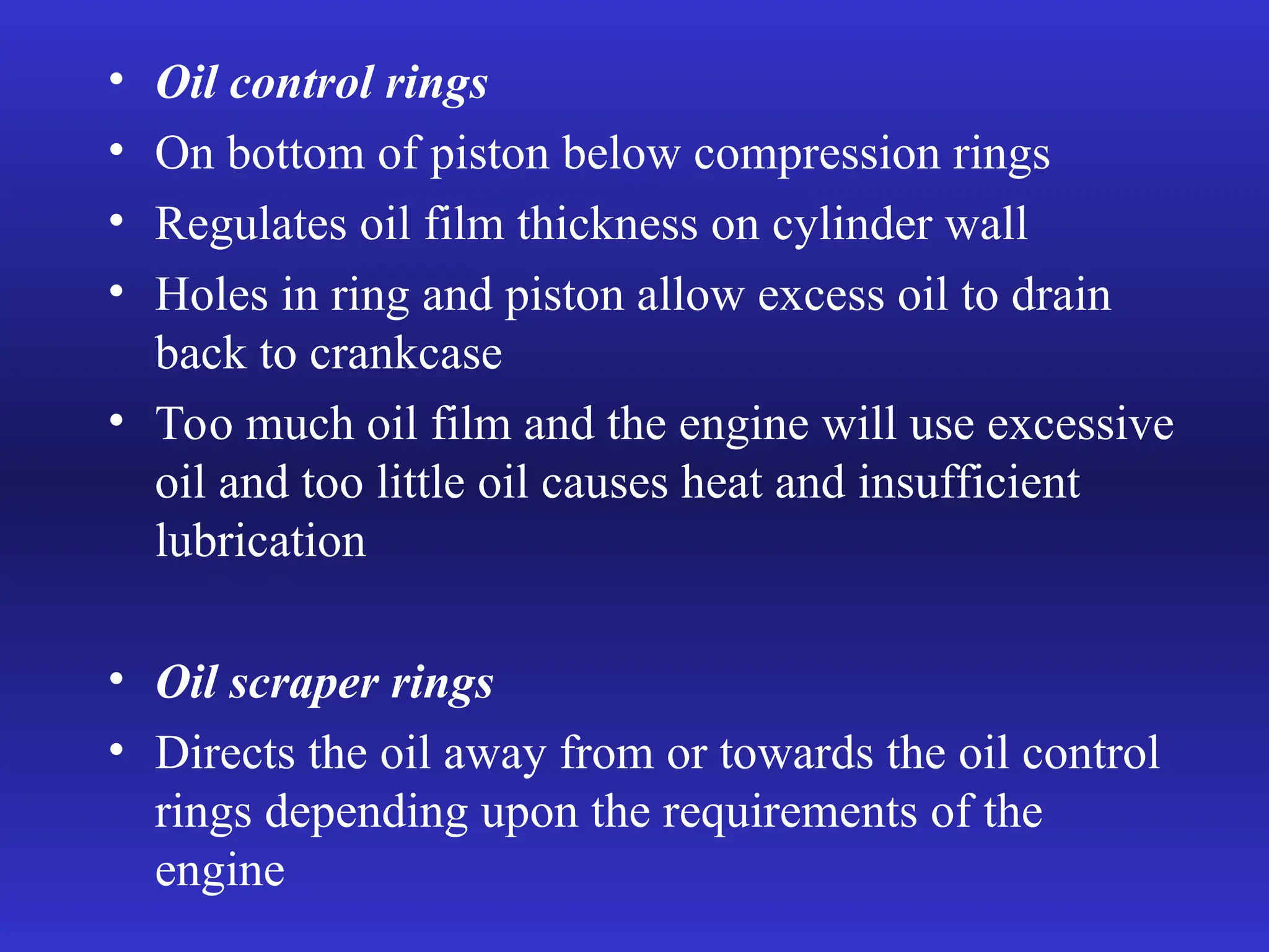 • Oil control rings
• On bottom of piston below compression rings
• Regulates oil film thickness on cylinder wall
• Holes in ring and piston allow excess oil to drain
back to crankcase
• Too much oil film and the engine will use excessive
oil and too little oil causes heat and insufficient
lubrication
• Oil scraper rings
• Directs the oil away from or towards the oil control
rings depending upon the requirements of the
engine
 