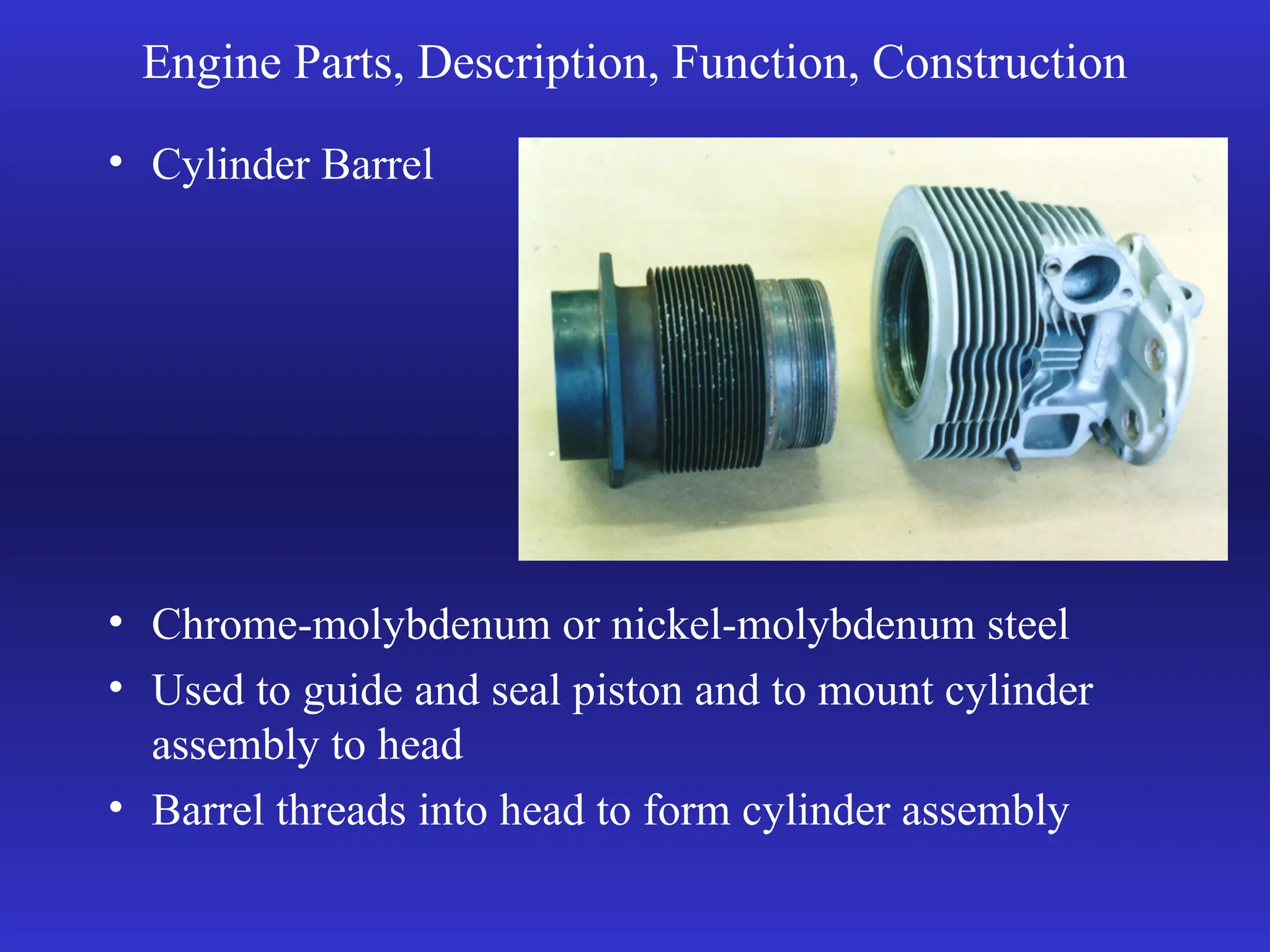 Engine Parts, Description, Function, Construction
• Cylinder Barrel
• Chrome-molybdenum or nickel-molybdenum steel
• Used to guide and seal piston and to mount cylinder
assembly to head
• Barrel threads into head to form cylinder assembly
 
