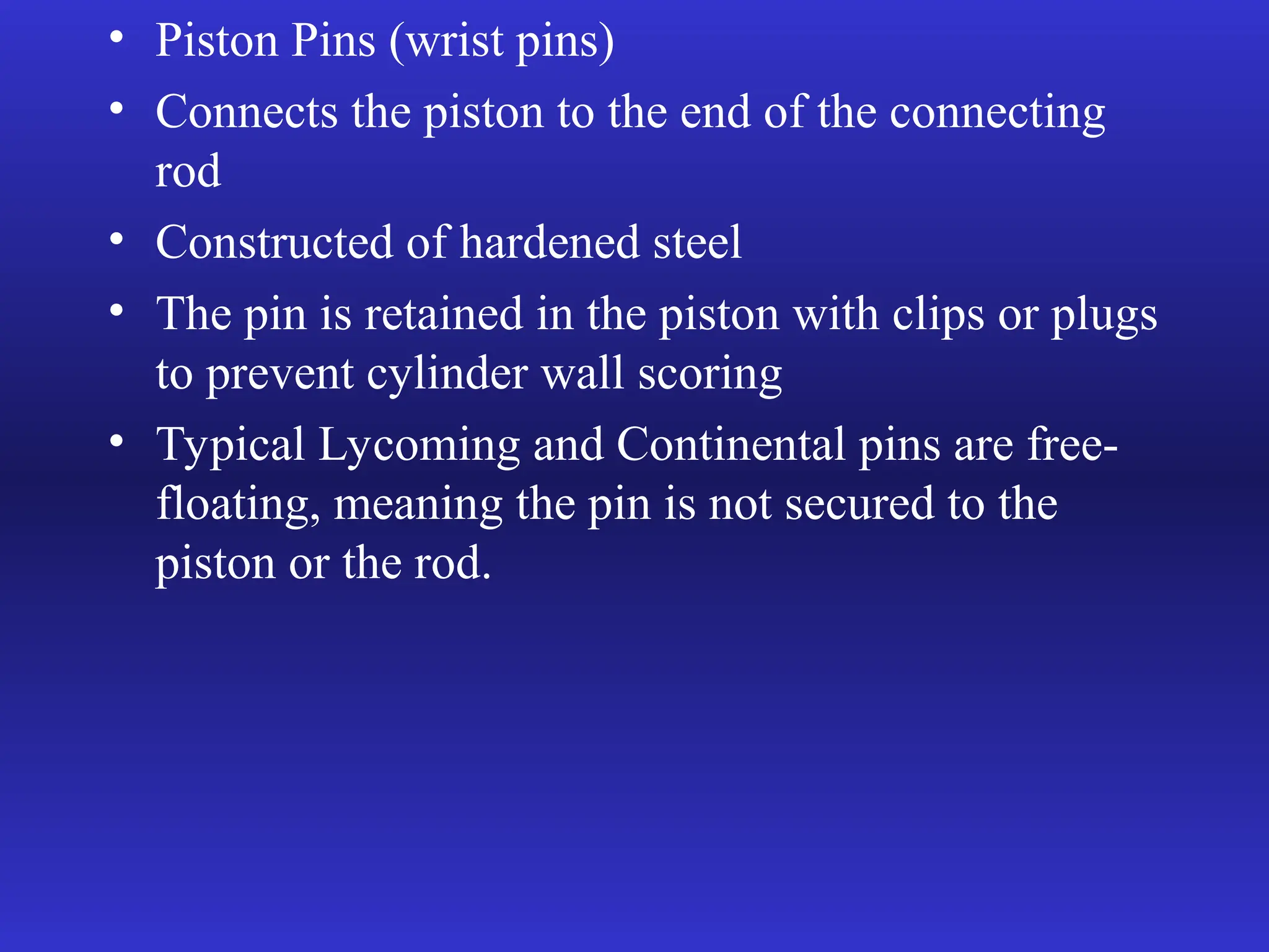 • Piston Pins (wrist pins)
• Connects the piston to the end of the connecting
rod
• Constructed of hardened steel
• The pin is retained in the piston with clips or plugs
to prevent cylinder wall scoring
• Typical Lycoming and Continental pins are free-
floating, meaning the pin is not secured to the
piston or the rod.
 