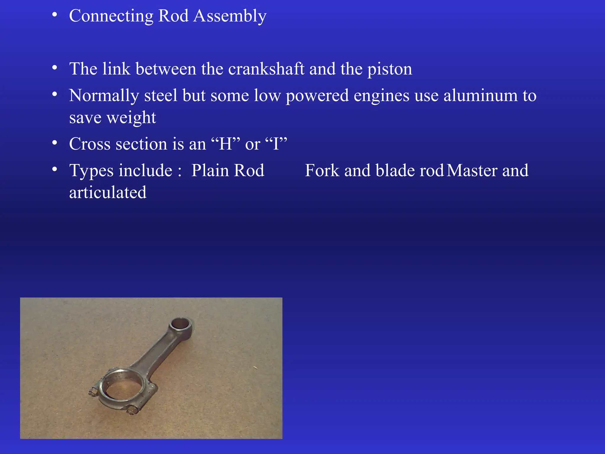 • Connecting Rod Assembly
• The link between the crankshaft and the piston
• Normally steel but some low powered engines use aluminum to
save weight
• Cross section is an “H” or “I”
• Types include : Plain Rod Fork and blade rodMaster and
articulated
 