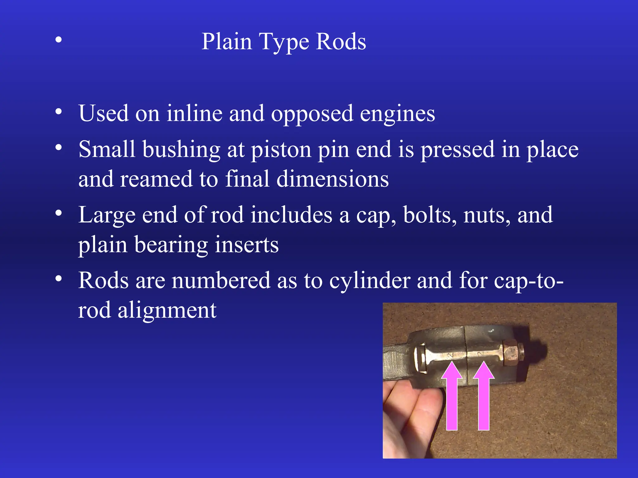 • Plain Type Rods
• Used on inline and opposed engines
• Small bushing at piston pin end is pressed in place
and reamed to final dimensions
• Large end of rod includes a cap, bolts, nuts, and
plain bearing inserts
• Rods are numbered as to cylinder and for cap-to-
rod alignment
 
