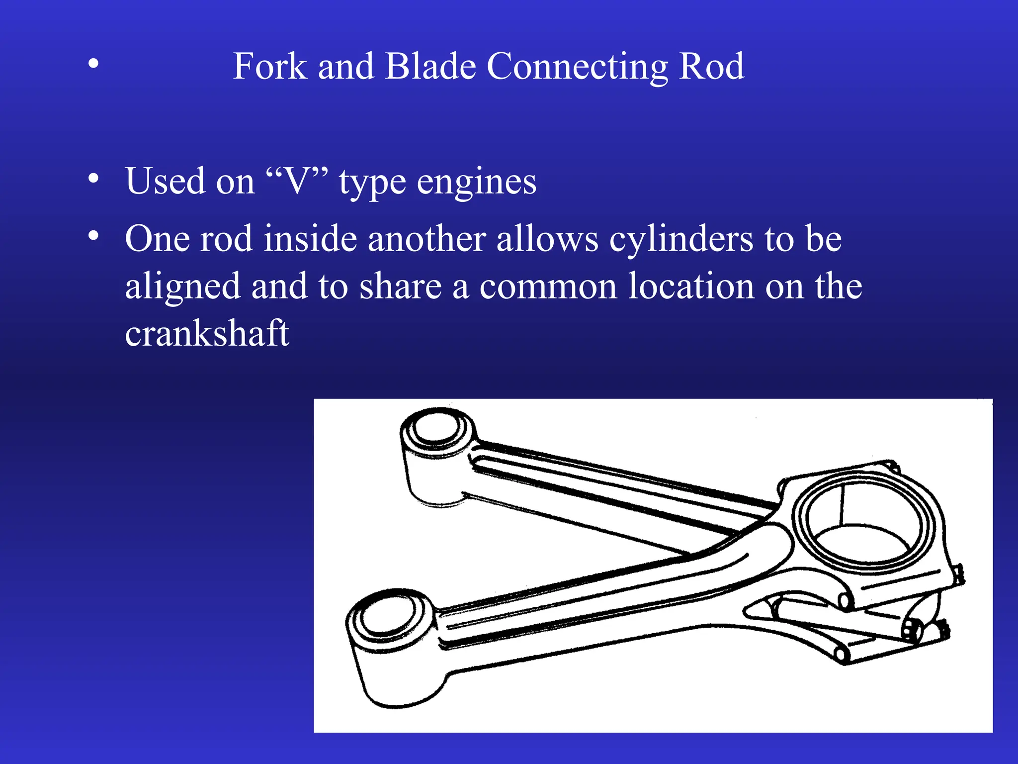 • Fork and Blade Connecting Rod
• Used on “V” type engines
• One rod inside another allows cylinders to be
aligned and to share a common location on the
crankshaft
 