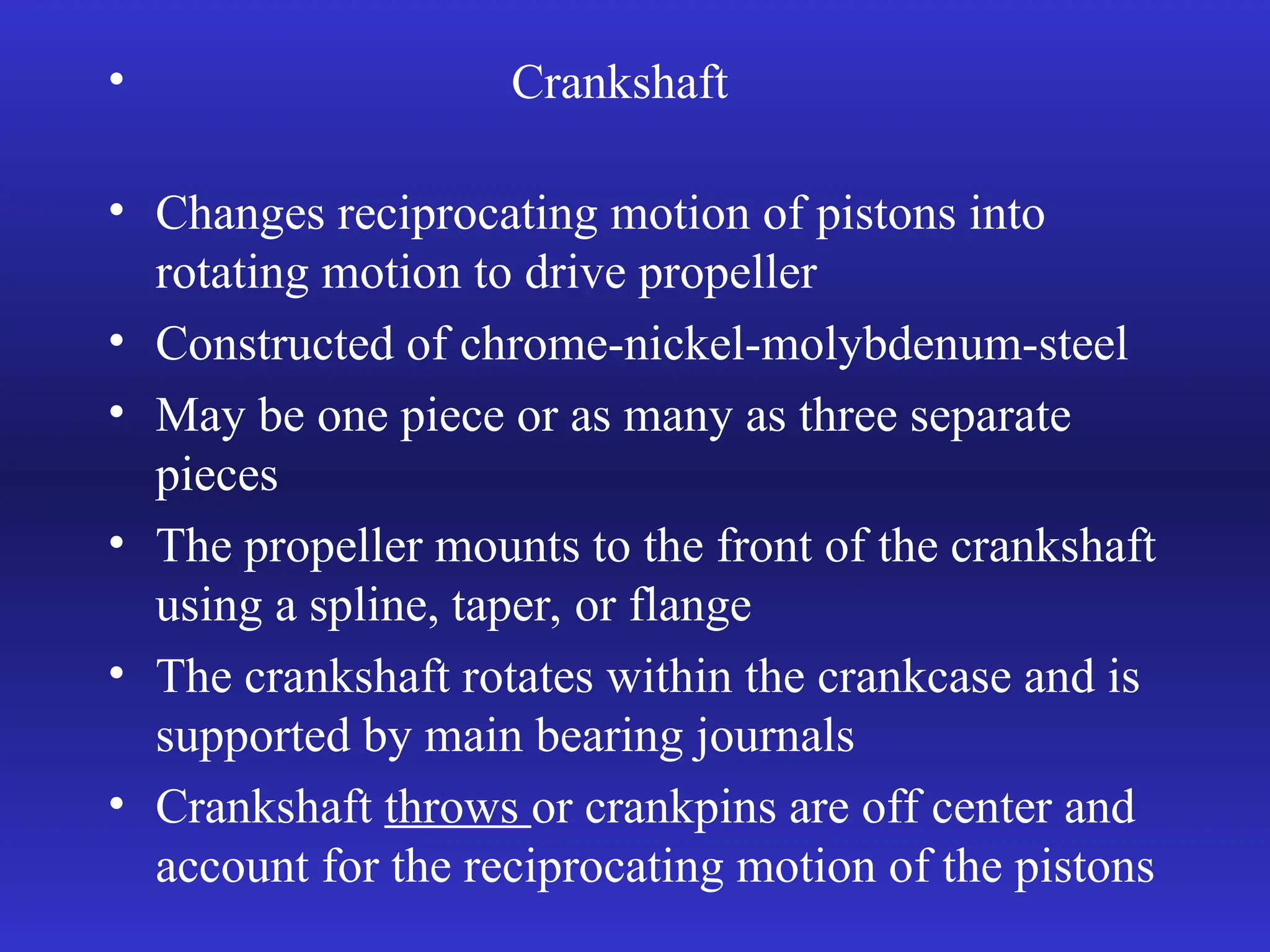 • Crankshaft
• Changes reciprocating motion of pistons into
rotating motion to drive propeller
• Constructed of chrome-nickel-molybdenum-steel
• May be one piece or as many as three separate
pieces
• The propeller mounts to the front of the crankshaft
using a spline, taper, or flange
• The crankshaft rotates within the crankcase and is
supported by main bearing journals
• Crankshaft throws or crankpins are off center and
account for the reciprocating motion of the pistons
 