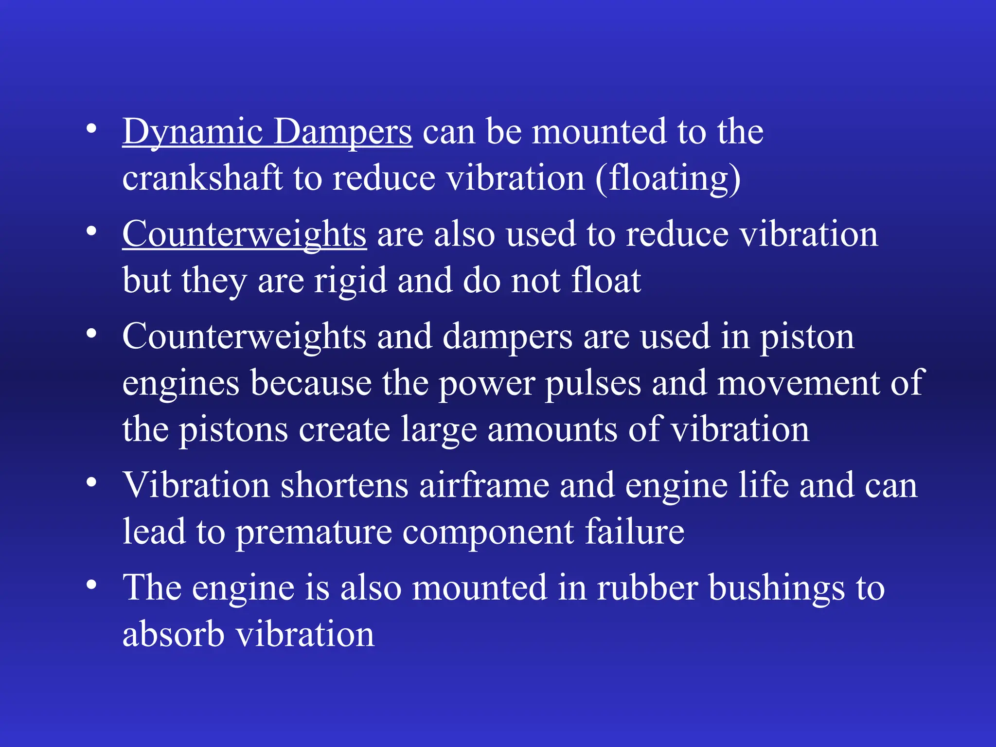• Dynamic Dampers can be mounted to the
crankshaft to reduce vibration (floating)
• Counterweights are also used to reduce vibration
but they are rigid and do not float
• Counterweights and dampers are used in piston
engines because the power pulses and movement of
the pistons create large amounts of vibration
• Vibration shortens airframe and engine life and can
lead to premature component failure
• The engine is also mounted in rubber bushings to
absorb vibration
 