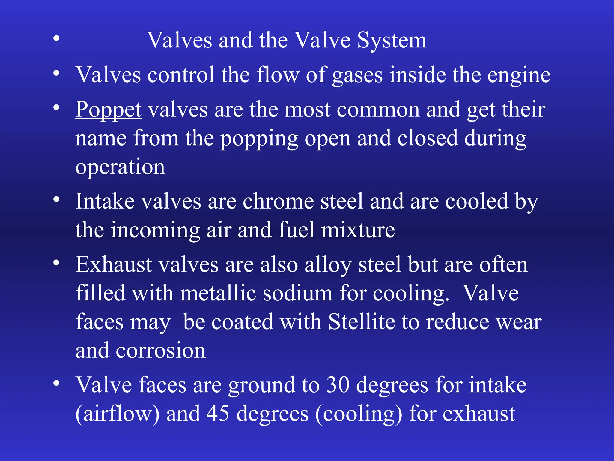 • Valves and the Valve System
• Valves control the flow of gases inside the engine
• Poppet valves are the most common and get their
name from the popping open and closed during
operation
• Intake valves are chrome steel and are cooled by
the incoming air and fuel mixture
• Exhaust valves are also alloy steel but are often
filled with metallic sodium for cooling. Valve
faces may be coated with Stellite to reduce wear
and corrosion
• Valve faces are ground to 30 degrees for intake
(airflow) and 45 degrees (cooling) for exhaust
 