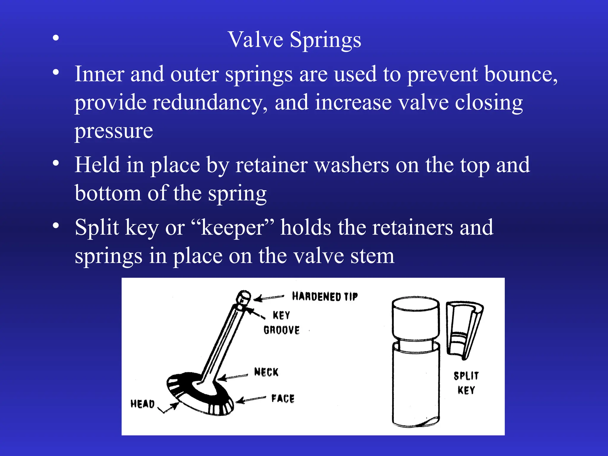 • Valve Springs
• Inner and outer springs are used to prevent bounce,
provide redundancy, and increase valve closing
pressure
• Held in place by retainer washers on the top and
bottom of the spring
• Split key or “keeper” holds the retainers and
springs in place on the valve stem
 