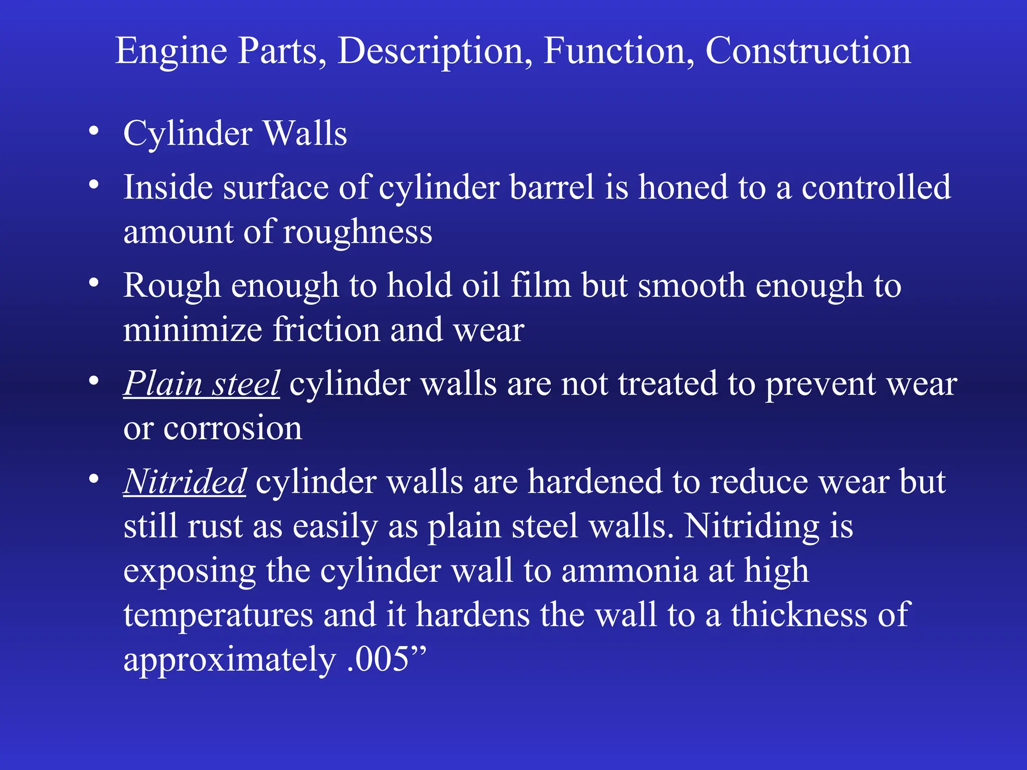 Engine Parts, Description, Function, Construction
• Cylinder Walls
• Inside surface of cylinder barrel is honed to a controlled
amount of roughness
• Rough enough to hold oil film but smooth enough to
minimize friction and wear
• Plain steel cylinder walls are not treated to prevent wear
or corrosion
• Nitrided cylinder walls are hardened to reduce wear but
still rust as easily as plain steel walls. Nitriding is
exposing the cylinder wall to ammonia at high
temperatures and it hardens the wall to a thickness of
approximately .005”
 