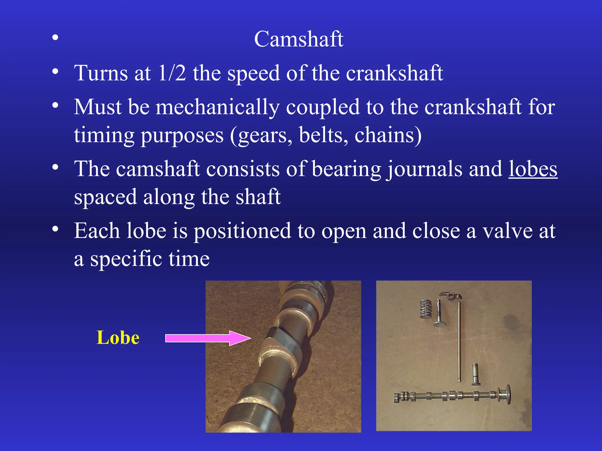 • Camshaft
• Turns at 1/2 the speed of the crankshaft
• Must be mechanically coupled to the crankshaft for
timing purposes (gears, belts, chains)
• The camshaft consists of bearing journals and lobes
spaced along the shaft
• Each lobe is positioned to open and close a valve at
a specific time
Lobe
 
