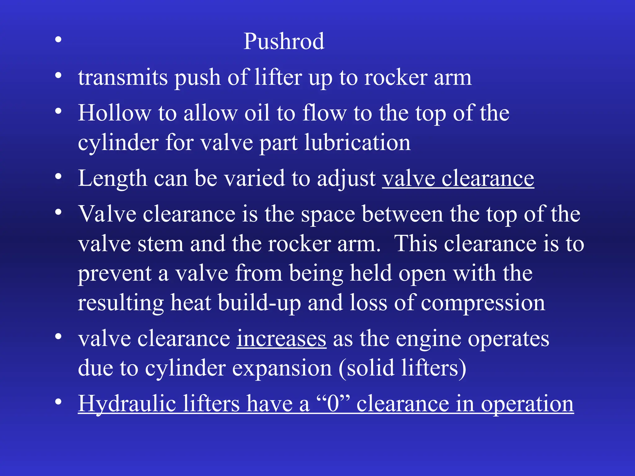 • Pushrod
• transmits push of lifter up to rocker arm
• Hollow to allow oil to flow to the top of the
cylinder for valve part lubrication
• Length can be varied to adjust valve clearance
• Valve clearance is the space between the top of the
valve stem and the rocker arm. This clearance is to
prevent a valve from being held open with the
resulting heat build-up and loss of compression
• valve clearance increases as the engine operates
due to cylinder expansion (solid lifters)
• Hydraulic lifters have a “0” clearance in operation
 