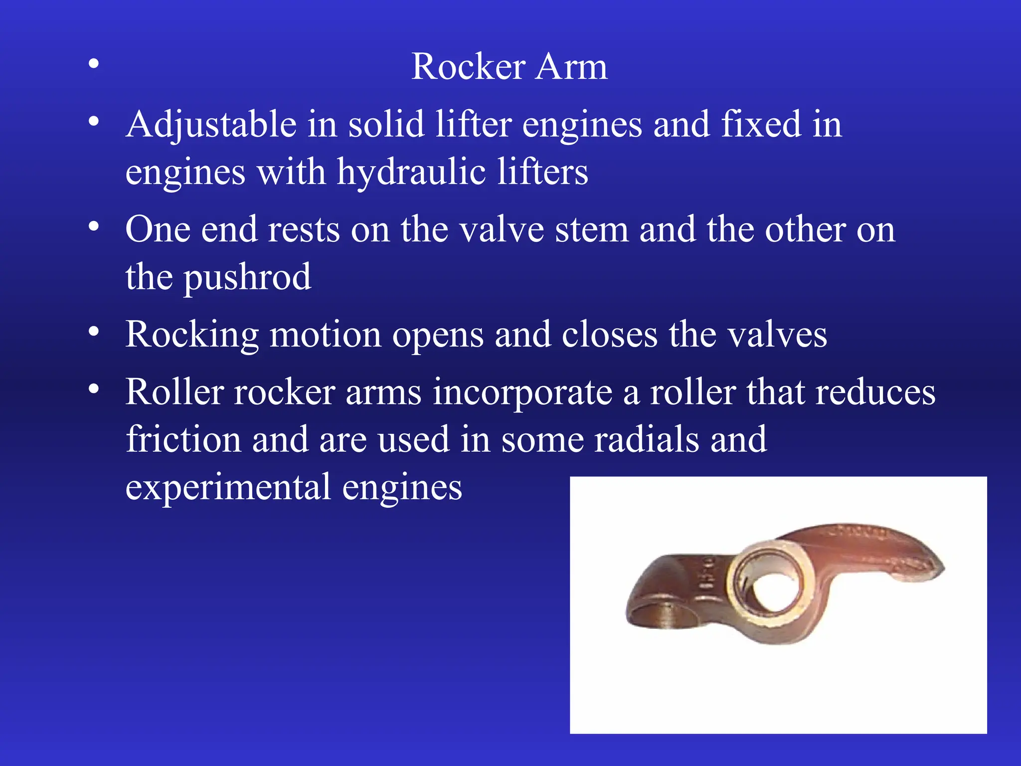 • Rocker Arm
• Adjustable in solid lifter engines and fixed in
engines with hydraulic lifters
• One end rests on the valve stem and the other on
the pushrod
• Rocking motion opens and closes the valves
• Roller rocker arms incorporate a roller that reduces
friction and are used in some radials and
experimental engines
 