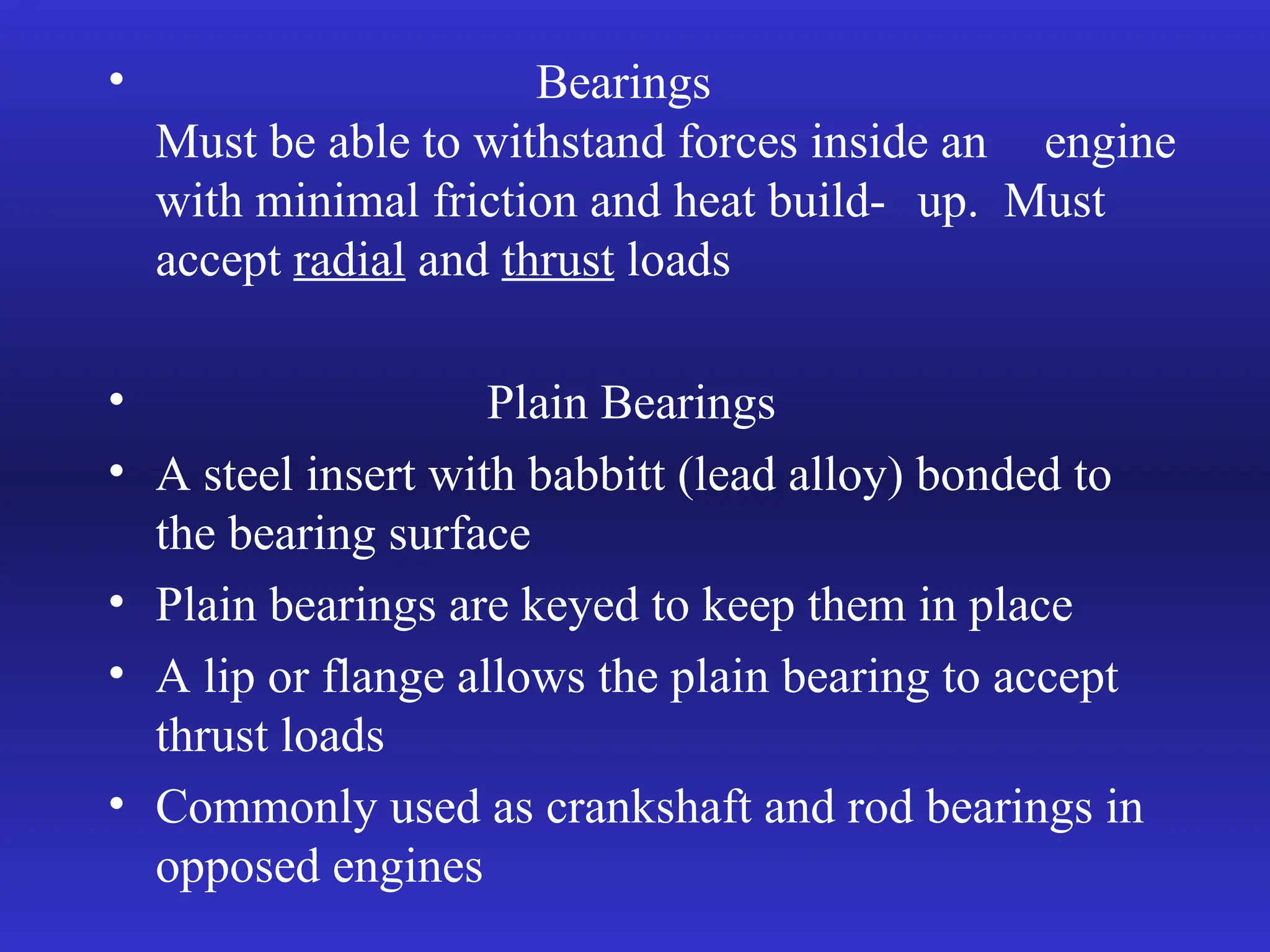 • Bearings
Must be able to withstand forces inside an engine
with minimal friction and heat build- up. Must
accept radial and thrust loads
• Plain Bearings
• A steel insert with babbitt (lead alloy) bonded to
the bearing surface
• Plain bearings are keyed to keep them in place
• A lip or flange allows the plain bearing to accept
thrust loads
• Commonly used as crankshaft and rod bearings in
opposed engines
 