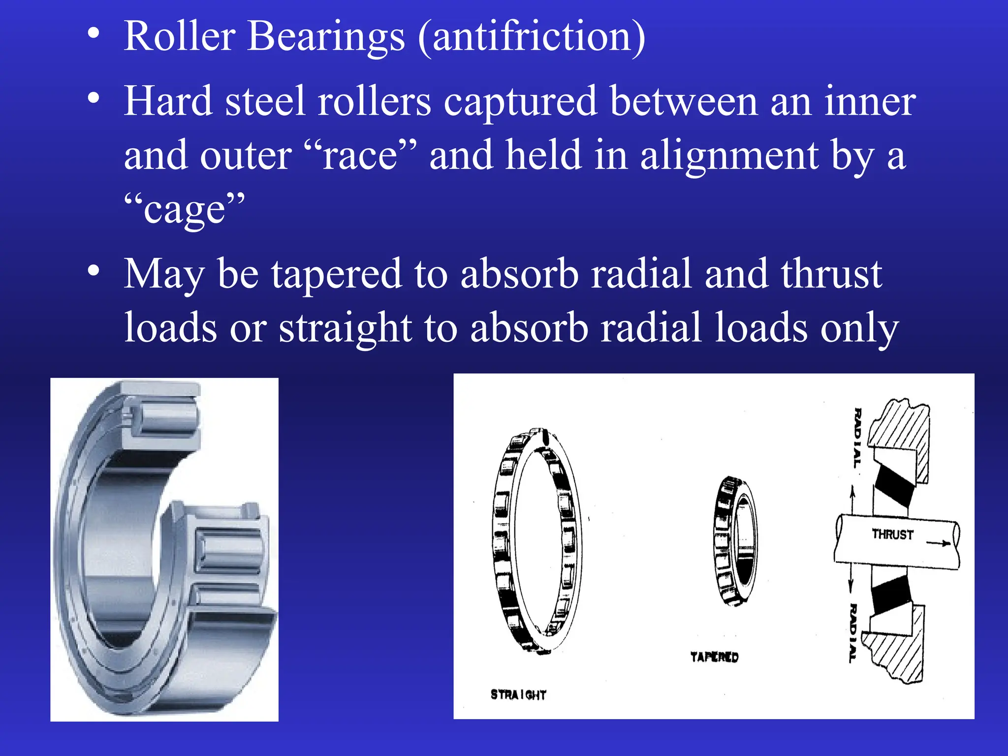 • Roller Bearings (antifriction)
• Hard steel rollers captured between an inner
and outer “race” and held in alignment by a
“cage”
• May be tapered to absorb radial and thrust
loads or straight to absorb radial loads only
 
