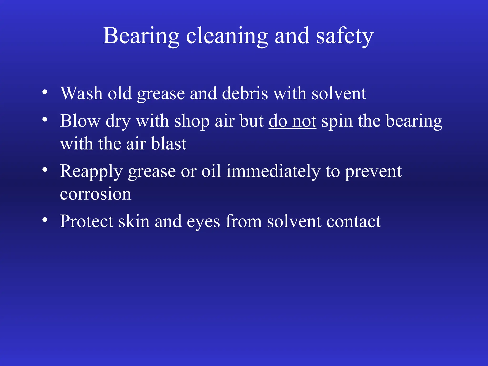 Bearing cleaning and safety
• Wash old grease and debris with solvent
• Blow dry with shop air but do not spin the bearing
with the air blast
• Reapply grease or oil immediately to prevent
corrosion
• Protect skin and eyes from solvent contact
 