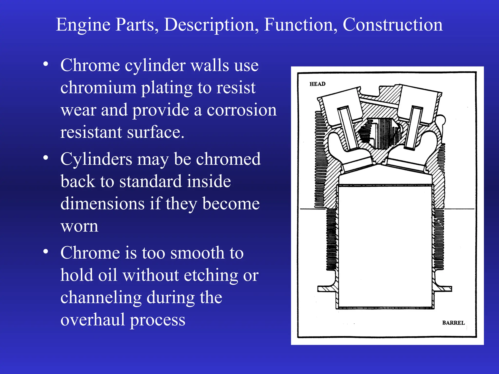 Engine Parts, Description, Function, Construction
• Chrome cylinder walls use
chromium plating to resist
wear and provide a corrosion
resistant surface.
• Cylinders may be chromed
back to standard inside
dimensions if they become
worn
• Chrome is too smooth to
hold oil without etching or
channeling during the
overhaul process
 