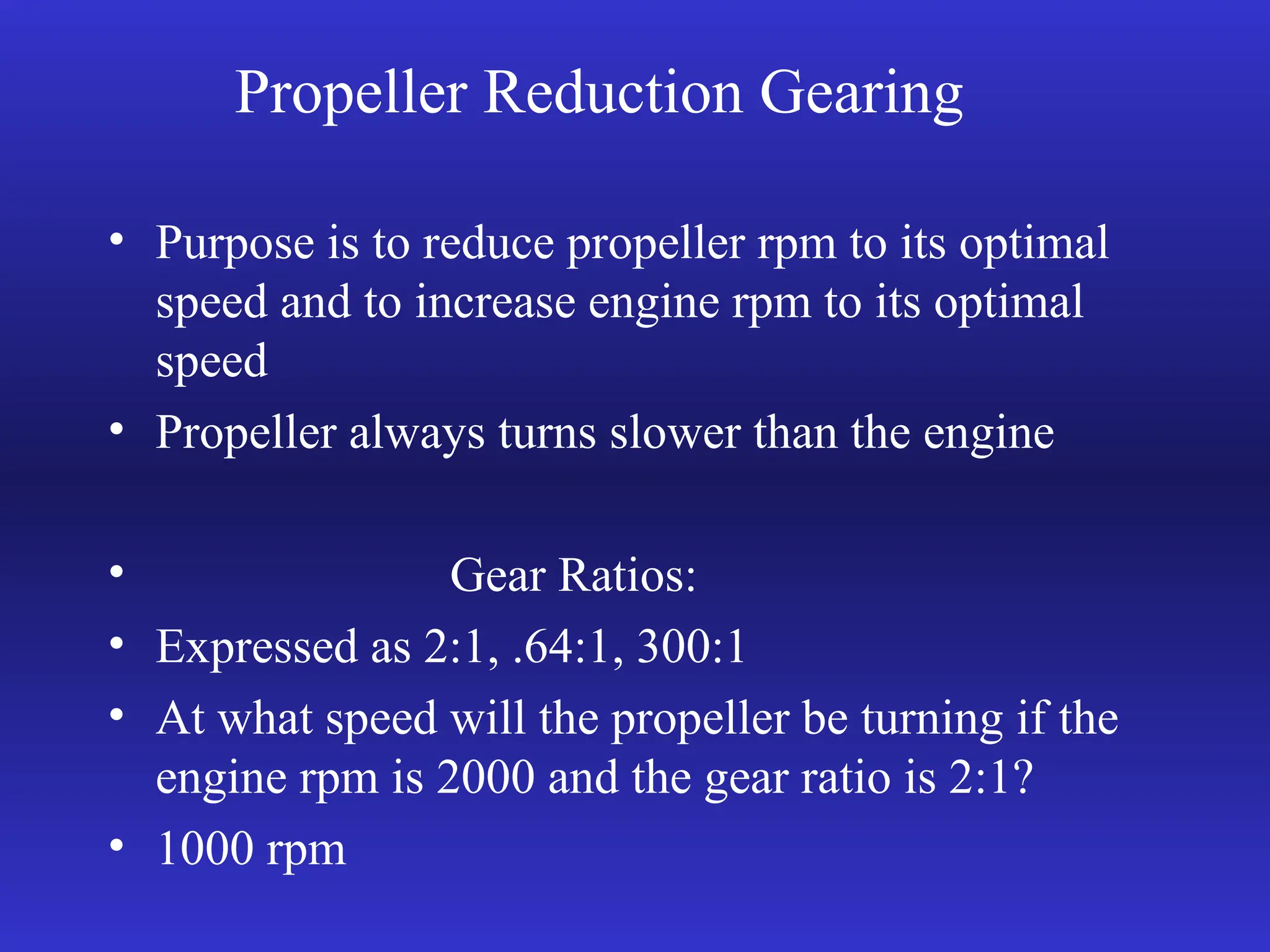 Propeller Reduction Gearing
• Purpose is to reduce propeller rpm to its optimal
speed and to increase engine rpm to its optimal
speed
• Propeller always turns slower than the engine
• Gear Ratios:
• Expressed as 2:1, .64:1, 300:1
• At what speed will the propeller be turning if the
engine rpm is 2000 and the gear ratio is 2:1?
• 1000 rpm
 