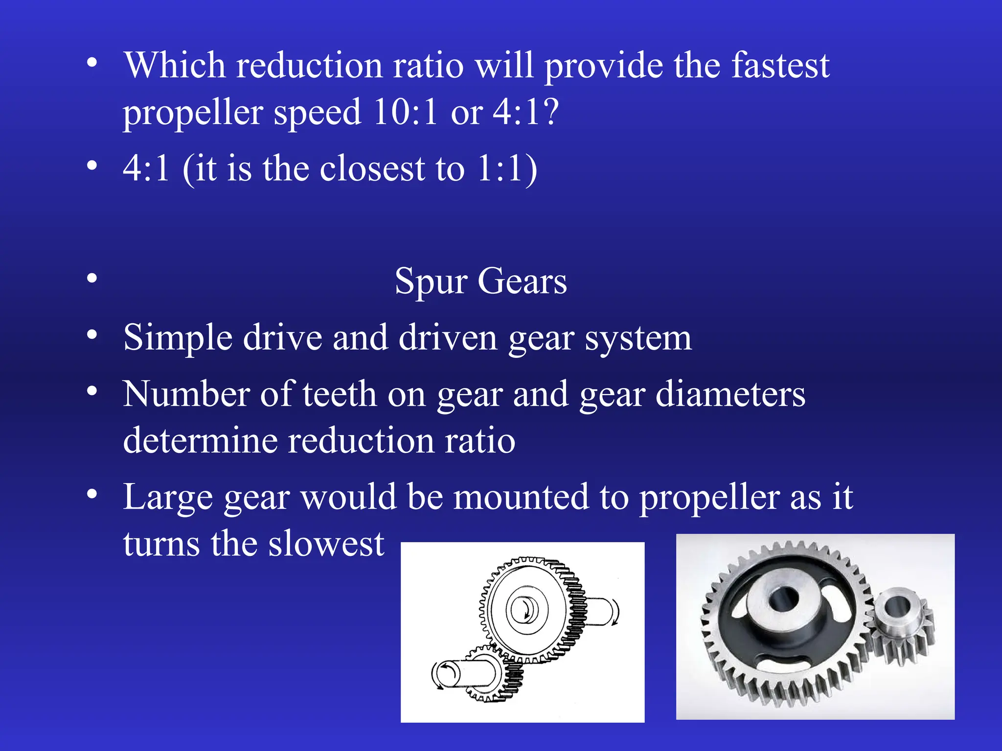 • Which reduction ratio will provide the fastest
propeller speed 10:1 or 4:1?
• 4:1 (it is the closest to 1:1)
• Spur Gears
• Simple drive and driven gear system
• Number of teeth on gear and gear diameters
determine reduction ratio
• Large gear would be mounted to propeller as it
turns the slowest
 