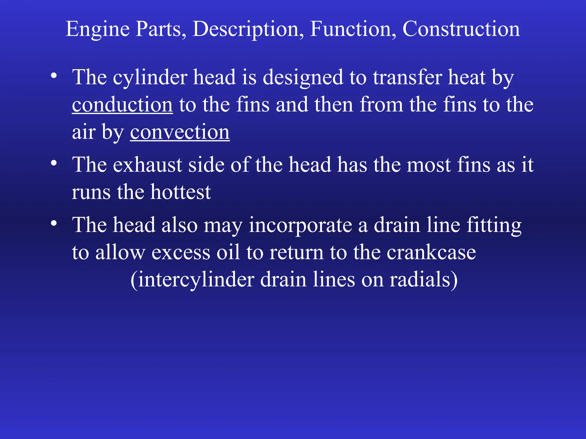 Engine Parts, Description, Function, Construction
• The cylinder head is designed to transfer heat by
conduction to the fins and then from the fins to the
air by convection
• The exhaust side of the head has the most fins as it
runs the hottest
• The head also may incorporate a drain line fitting
to allow excess oil to return to the crankcase
(intercylinder drain lines on radials)
 